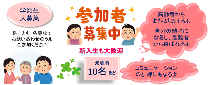 参加者募集中! 新入生も大歓迎 学類生大募集!是非とも各専攻でお誘いあわせのうえご参加ください 先着順10名ほど 高齢者からお話が聴けるよ 自分の勉強になるし、高齢者から喜ばれるよ コミュニケーションの訓練にもなるよ